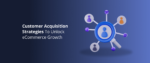 Customer Acquisition Strategies To Unlock eCommerce Growth